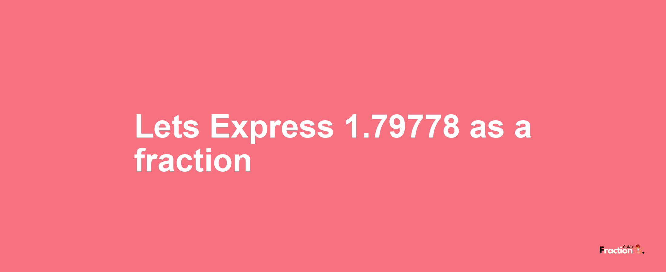 Lets Express 1.79778 as afraction